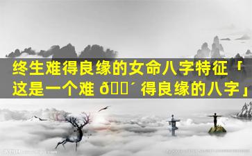 终生难得良缘的女命八字特征「这是一个难 🐴 得良缘的八字」